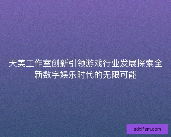 天美工作室创新引领游戏行业发展探索全新数字娱乐时代的无限可能