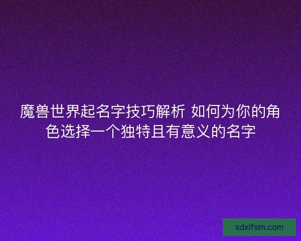 魔兽世界起名字技巧解析 如何为你的角色选择一个独特且有意义的名字
