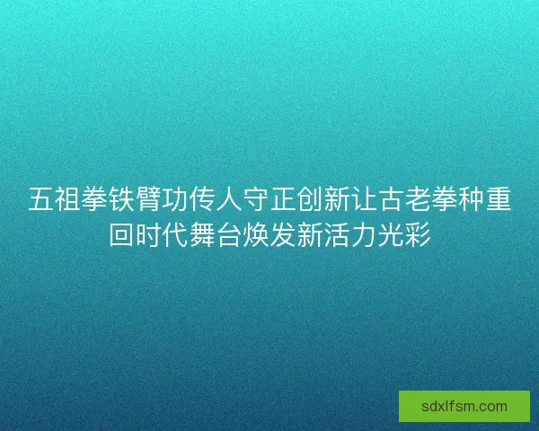 五祖拳铁臂功传人守正创新让古老拳种重回时代舞台焕发新活力光彩