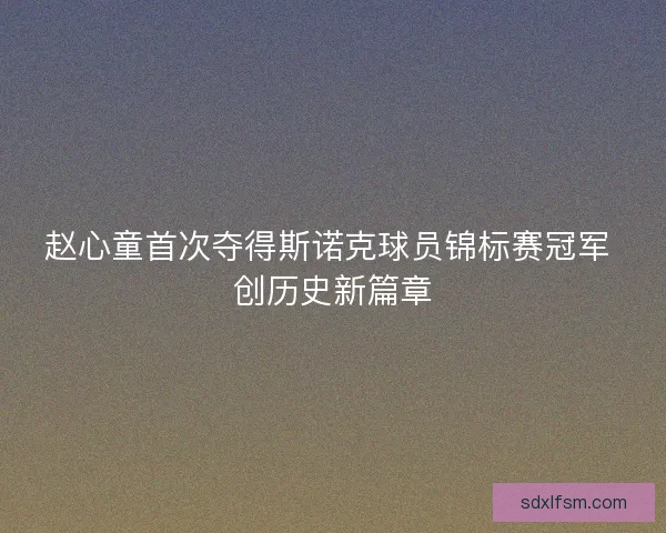 赵心童首次夺得斯诺克球员锦标赛冠军 创历史新篇章