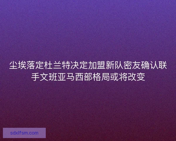 尘埃落定杜兰特决定加盟新队密友确认联手文班亚马西部格局或将改变