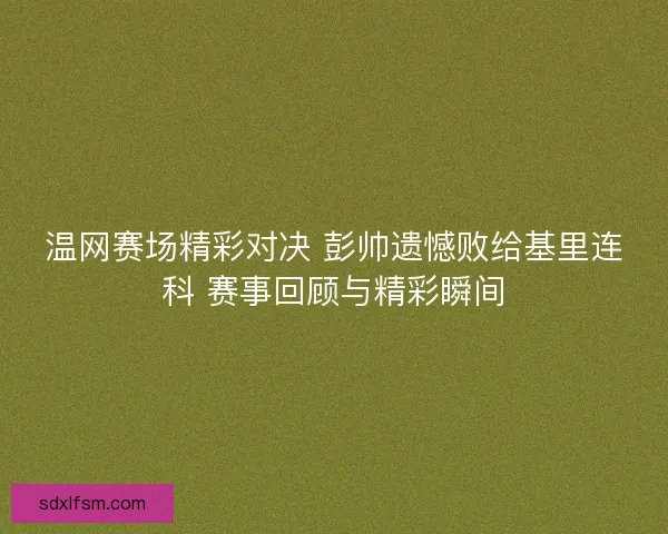 温网赛场精彩对决 彭帅遗憾败给基里连科 赛事回顾与精彩瞬间