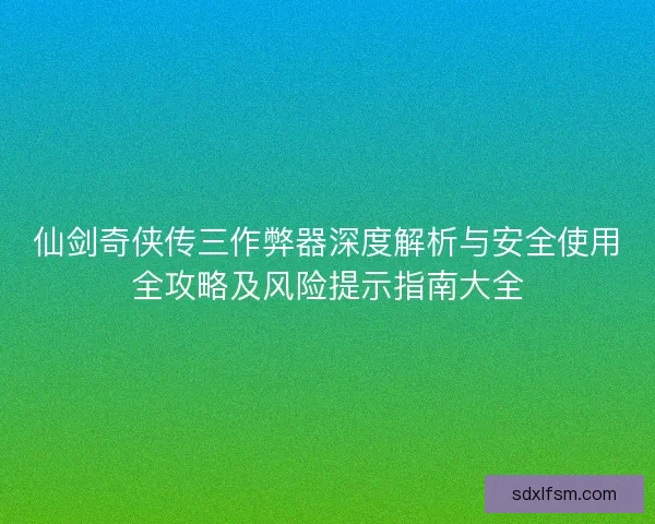 仙剑奇侠传三作弊器深度解析与安全使用全攻略及风险提示指南大全