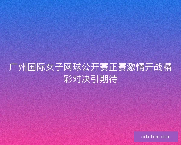 广州国际女子网球公开赛正赛激情开战精彩对决引期待