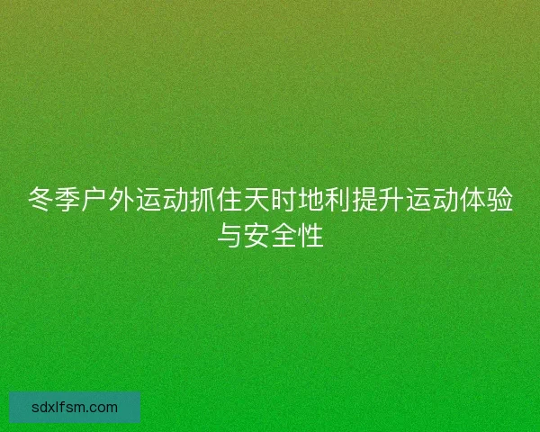 冬季户外运动抓住天时地利提升运动体验与安全性