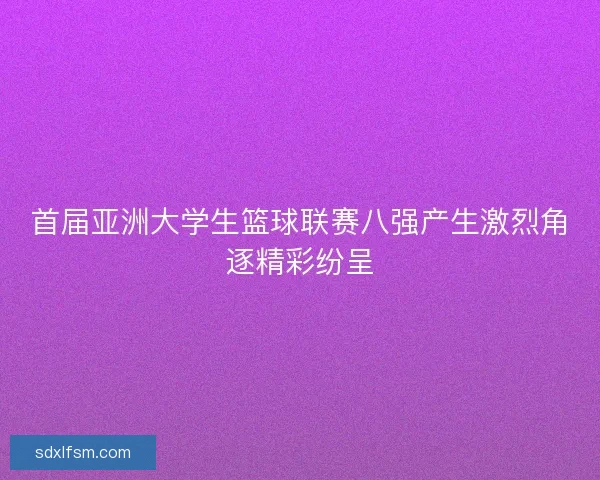 首届亚洲大学生篮球联赛八强产生激烈角逐精彩纷呈