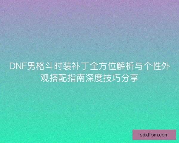 DNF男格斗时装补丁全方位解析与个性外观搭配指南深度技巧分享