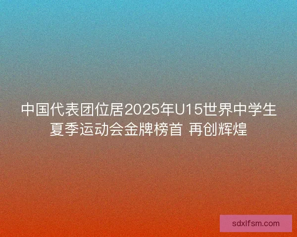 中国代表团位居2025年U15世界中学生夏季运动会金牌榜首 再创辉煌