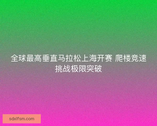 全球最高垂直马拉松上海开赛 爬楼竞速挑战极限突破