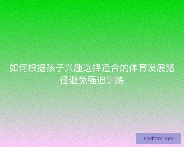 如何根据孩子兴趣选择适合的体育发展路径避免强迫训练 如何根据孩子兴趣选择适合的体育发展路径避免强迫训练