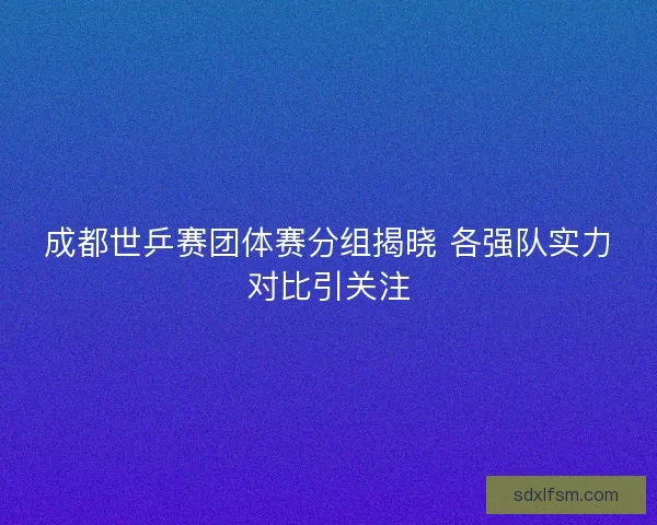 成都世乒赛团体赛分组揭晓 各强队实力对比引关注 成都世乒赛团体赛分组揭晓 各强队实力对比引关注