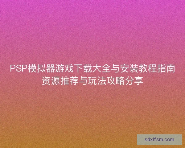 PSP模拟器游戏下载大全与安装教程指南资源推荐与玩法攻略分享