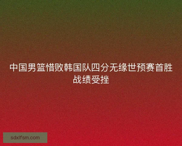 中国男篮惜败韩国队四分无缘世预赛首胜战绩受挫 中国男篮惜败韩国队四分无缘世预赛首胜战绩受挫