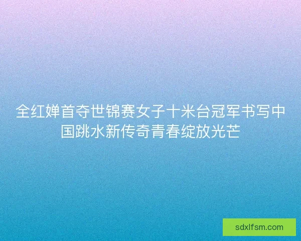 全红婵首夺世锦赛女子十米台冠军书写中国跳水新传奇青春绽放光芒