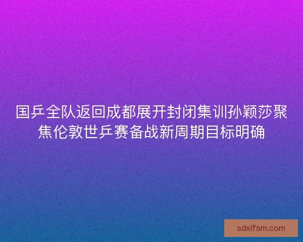 国乒全队返回成都展开封闭集训孙颖莎聚焦伦敦世乒赛备战新周期目标明确