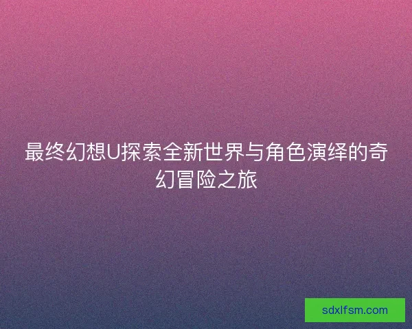 最终幻想U探索全新世界与角色演绎的奇幻冒险之旅