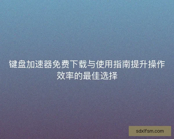 键盘加速器免费下载与使用指南提升操作效率的最佳选择