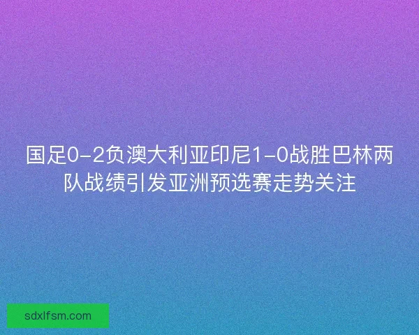 国足0-2负澳大利亚印尼1-0战胜巴林两队战绩引发亚洲预选赛走势关注