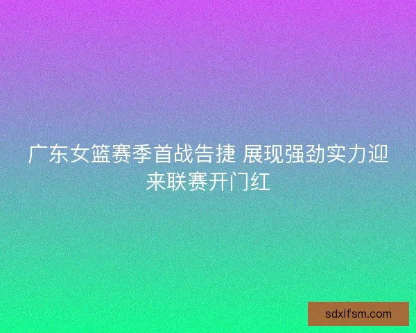 广东女篮赛季首战告捷 展现强劲实力迎来联赛开门红
