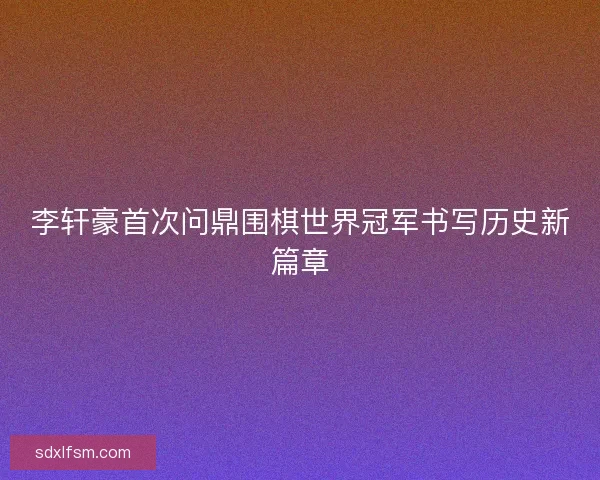 李轩豪首次问鼎围棋世界冠军书写历史新篇章