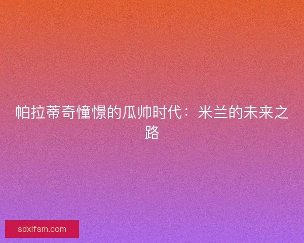 帕拉蒂奇憧憬的瓜帅时代：米兰的未来之路