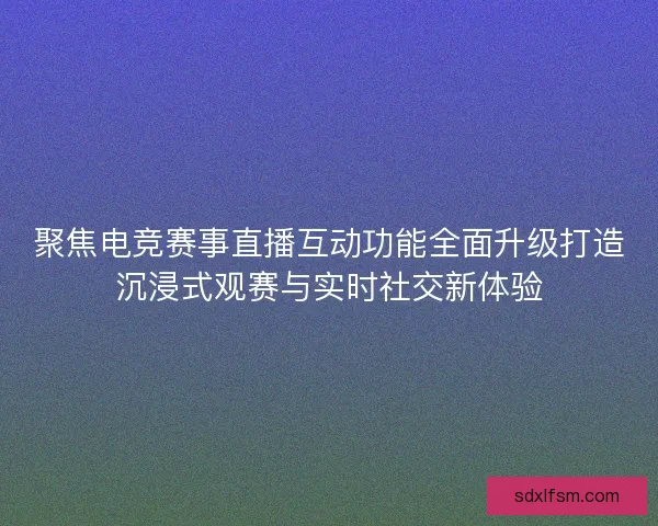 聚焦电竞赛事直播互动功能全面升级打造沉浸式观赛与实时社交新体验