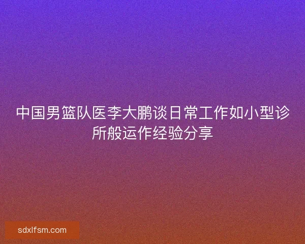 中国男篮队医李大鹏谈日常工作如小型诊所般运作经验分享 中国男篮队医李大鹏谈日常工作如小型诊所般运作经验分享