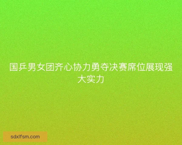 国乒男女团齐心协力勇夺决赛席位展现强大实力 国乒男女团齐心协力勇夺决赛席位展现强大实力