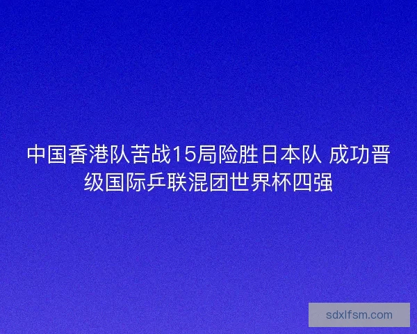 中国香港队苦战15局险胜日本队 成功晋级国际乒联混团世界杯四强