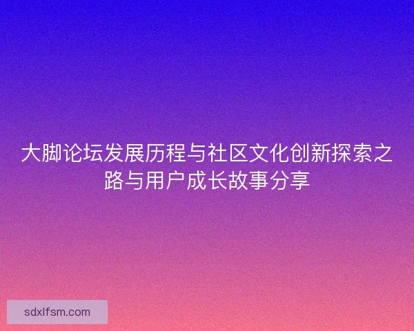 大脚论坛发展历程与社区文化创新探索之路与用户成长故事分享