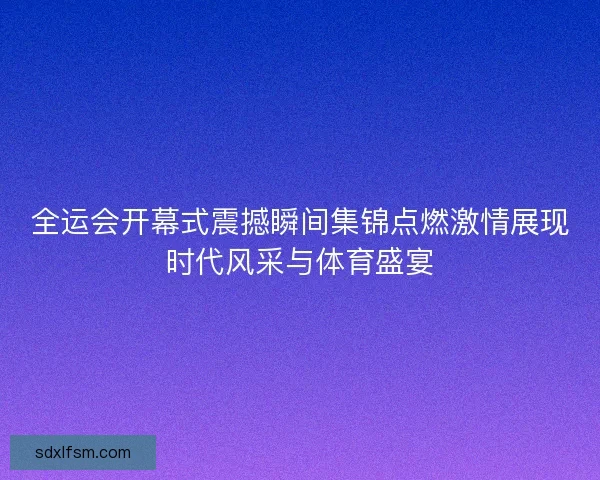 全运会开幕式震撼瞬间集锦点燃激情展现时代风采与体育盛宴